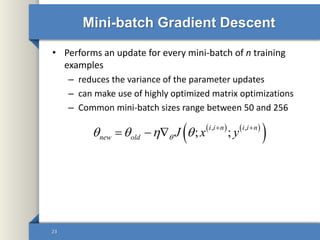 Mini-batch Gradient Descent
• Performs an update for every mini-batch of n training
examples
– reduces the variance of the parameter updates
– can make use of highly optimized matrix optimizations
– Common mini-batch sizes range between 50 and 256
23
   
 , ,
; ;
i i n i i n
new old J x y     
  
 