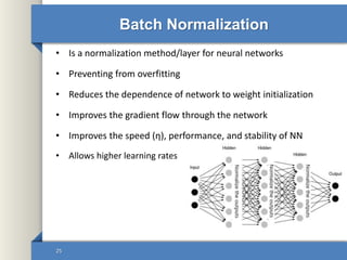 • Is a normalization method/layer for neural networks
• Preventing from overfitting
• Reduces the dependence of network to weight initialization
• Improves the gradient flow through the network
• Improves the speed (η), performance, and stability of NN
• Allows higher learning rates
Batch Normalization
25
 