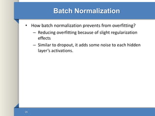 Batch Normalization
• How batch normalization prevents from overfitting?
– Reducing overfitting because of slight regularization
effects
– Similar to dropout, it adds some noise to each hidden
layer’s activations.
26
 