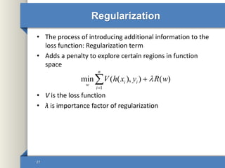 Regularization
• The process of introducing additional information to the
loss function: Regularization term
• Adds a penalty to explore certain regions in function
space
• V is the loss function
• λ is importance factor of regularization
27
1
min ( ( ), ) ( )
n
i i
w
i
V h x y R w


 