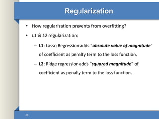 Regularization
• How regularization prevents from overfitting?
• L1 & L2 regularization:
– L1: Lasso Regression adds “absolute value of magnitude”
of coefficient as penalty term to the loss function.
– L2: Ridge regression adds “squared magnitude” of
coefficient as penalty term to the loss function.
28
 