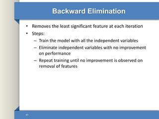Backward Elimination
• Removes the least significant feature at each iteration
• Steps:
– Train the model with all the independent variables
– Eliminate independent variables with no improvement
on performance
– Repeat training until no improvement is observed on
removal of features
45
 