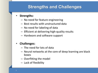 Strengths and Challenges
• Strengths:
– No need for feature engineering
– Best results with unstructured data
– No need for labeling of data
– Efficient at delivering high-quality results
– Hardware and software support
• Challenges:
– The need for lots of data
– Neural networks at the core of deep learning are black
boxes
– Overfitting the model
– Lack of flexibility
5
 