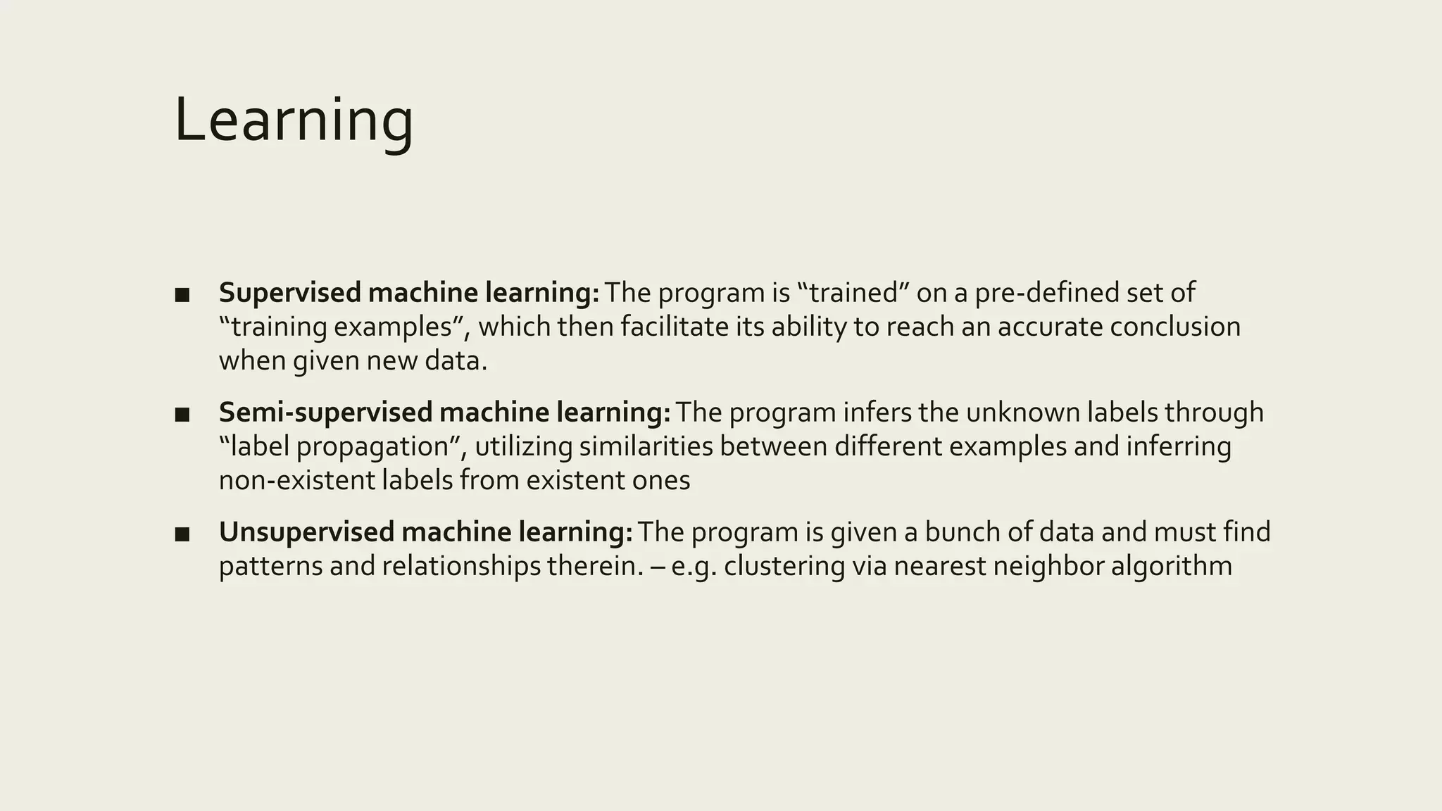 Learning
■ Supervised machine learning:The program is “trained” on a pre-defined set of
“training examples”, which then facilitate its ability to reach an accurate conclusion
when given new data.
■ Semi-supervised machine learning:The program infers the unknown labels through
“label propagation”, utilizing similarities between different examples and inferring
non-existent labels from existent ones
■ Unsupervised machine learning:The program is given a bunch of data and must find
patterns and relationships therein. – e.g. clustering via nearest neighbor algorithm
 