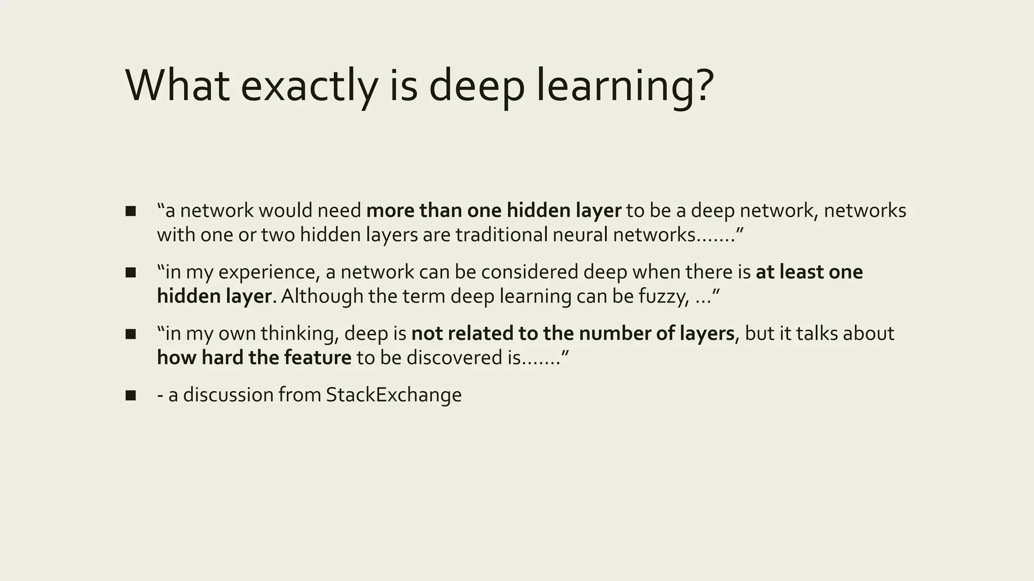 What exactly is deep learning?
■ “a network would need more than one hidden layer to be a deep network, networks
with one or two hidden layers are traditional neural networks…….”
■ “in my experience, a network can be considered deep when there is at least one
hidden layer.Although the term deep learning can be fuzzy, …”
■ “in my own thinking, deep is not related to the number of layers, but it talks about
how hard the feature to be discovered is…….”
■ - a discussion from StackExchange
 