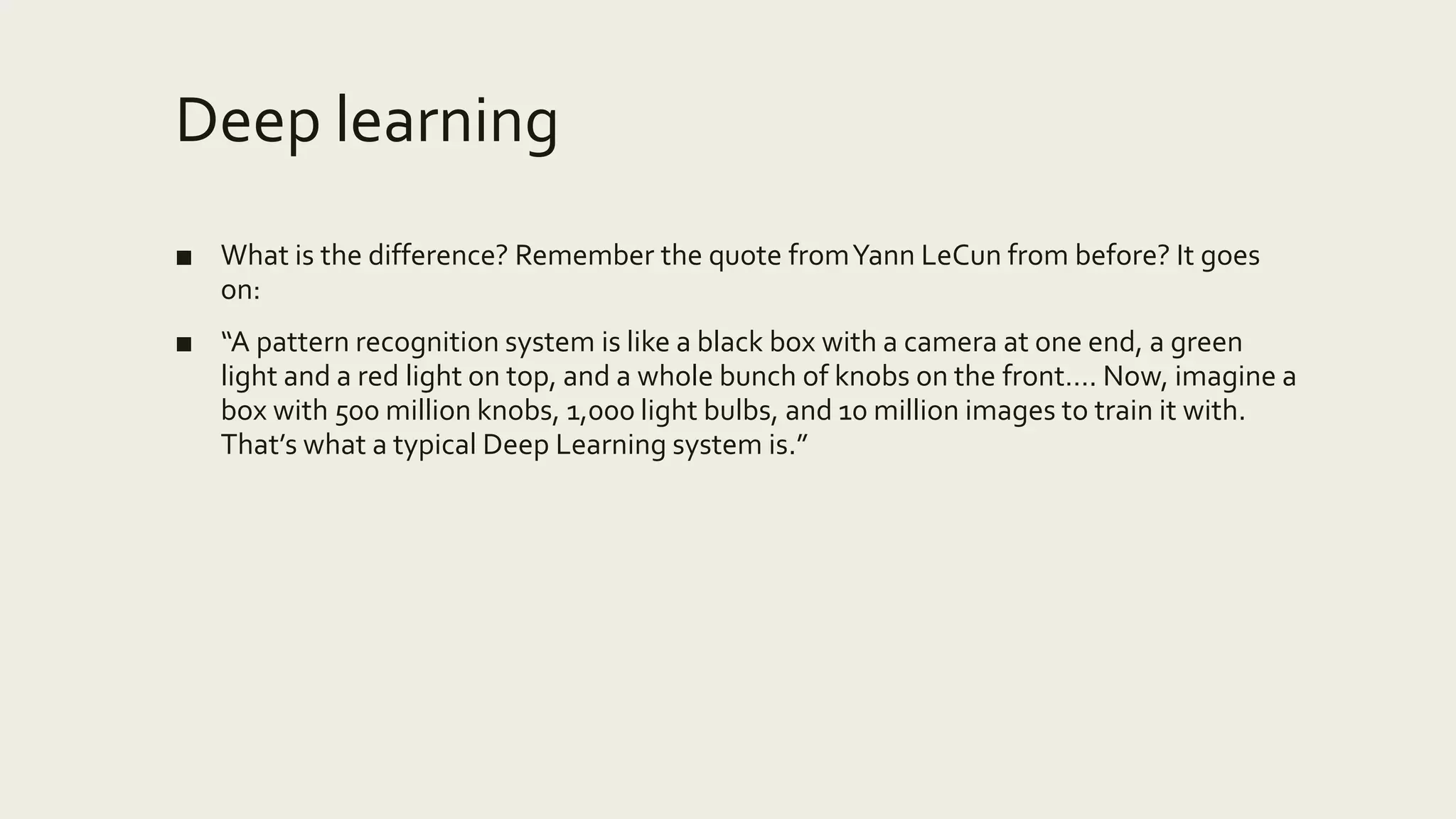 Deep learning
■ What is the difference? Remember the quote fromYann LeCun from before? It goes
on:
■ “A pattern recognition system is like a black box with a camera at one end, a green
light and a red light on top, and a whole bunch of knobs on the front…. Now, imagine a
box with 500 million knobs, 1,000 light bulbs, and 10 million images to train it with.
That’s what a typical Deep Learning system is.”
 