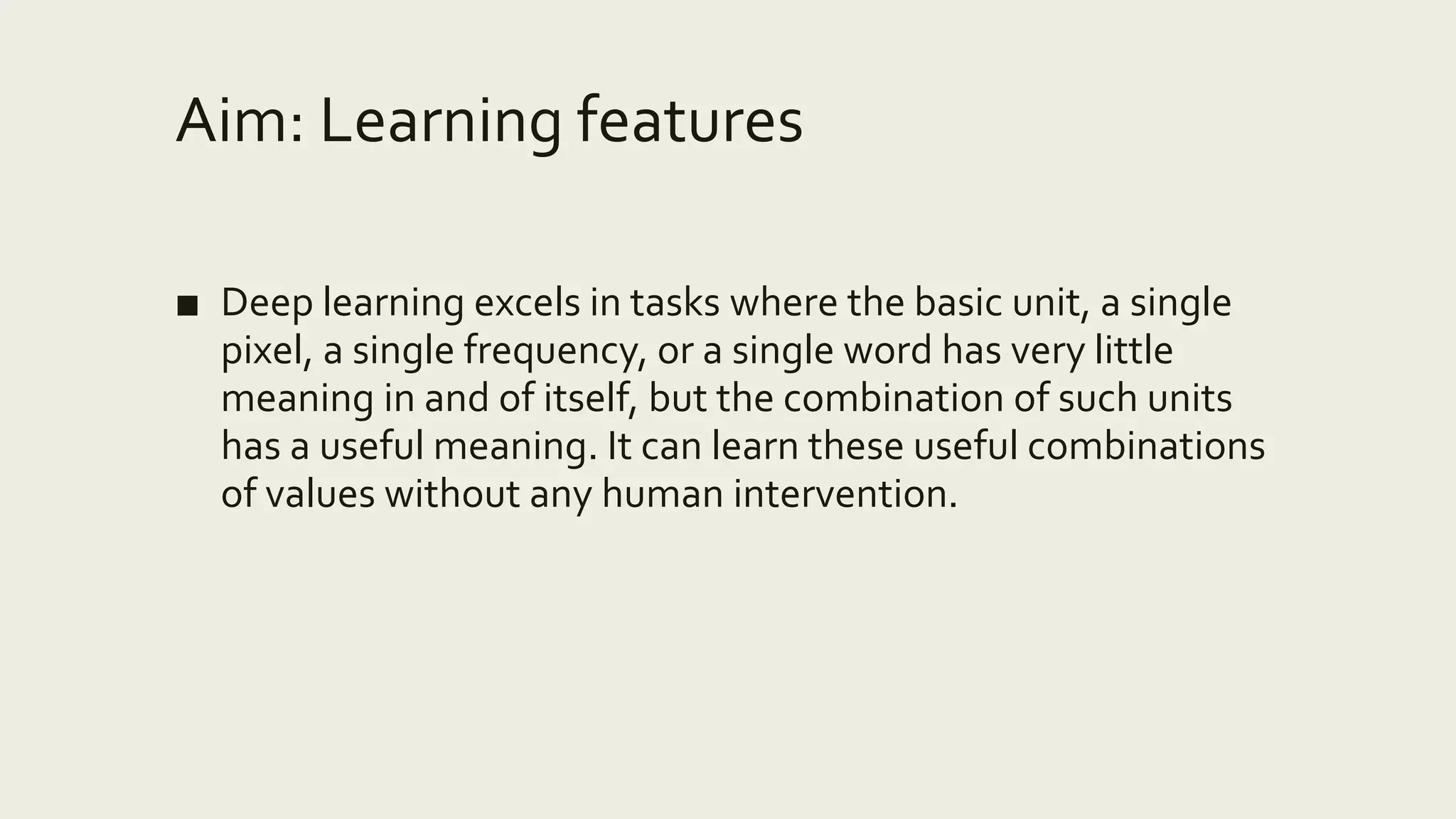 Aim: Learning features
■ Deep learning excels in tasks where the basic unit, a single
pixel, a single frequency, or a single word has very little
meaning in and of itself, but the combination of such units
has a useful meaning. It can learn these useful combinations
of values without any human intervention.
 
