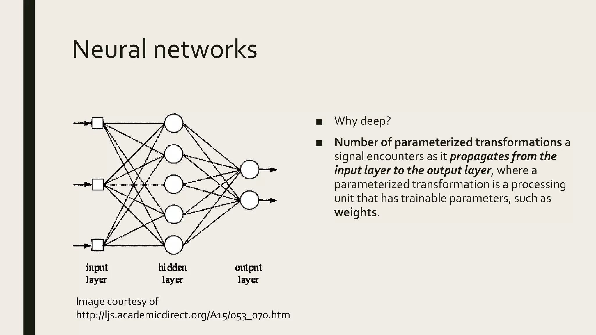 Neural networks
■ Why deep?
■ Number of parameterized transformations a
signal encounters as it propagates from the
input layer to the output layer, where a
parameterized transformation is a processing
unit that has trainable parameters, such as
weights.
Image courtesy of
http://ljs.academicdirect.org/A15/053_070.htm
 