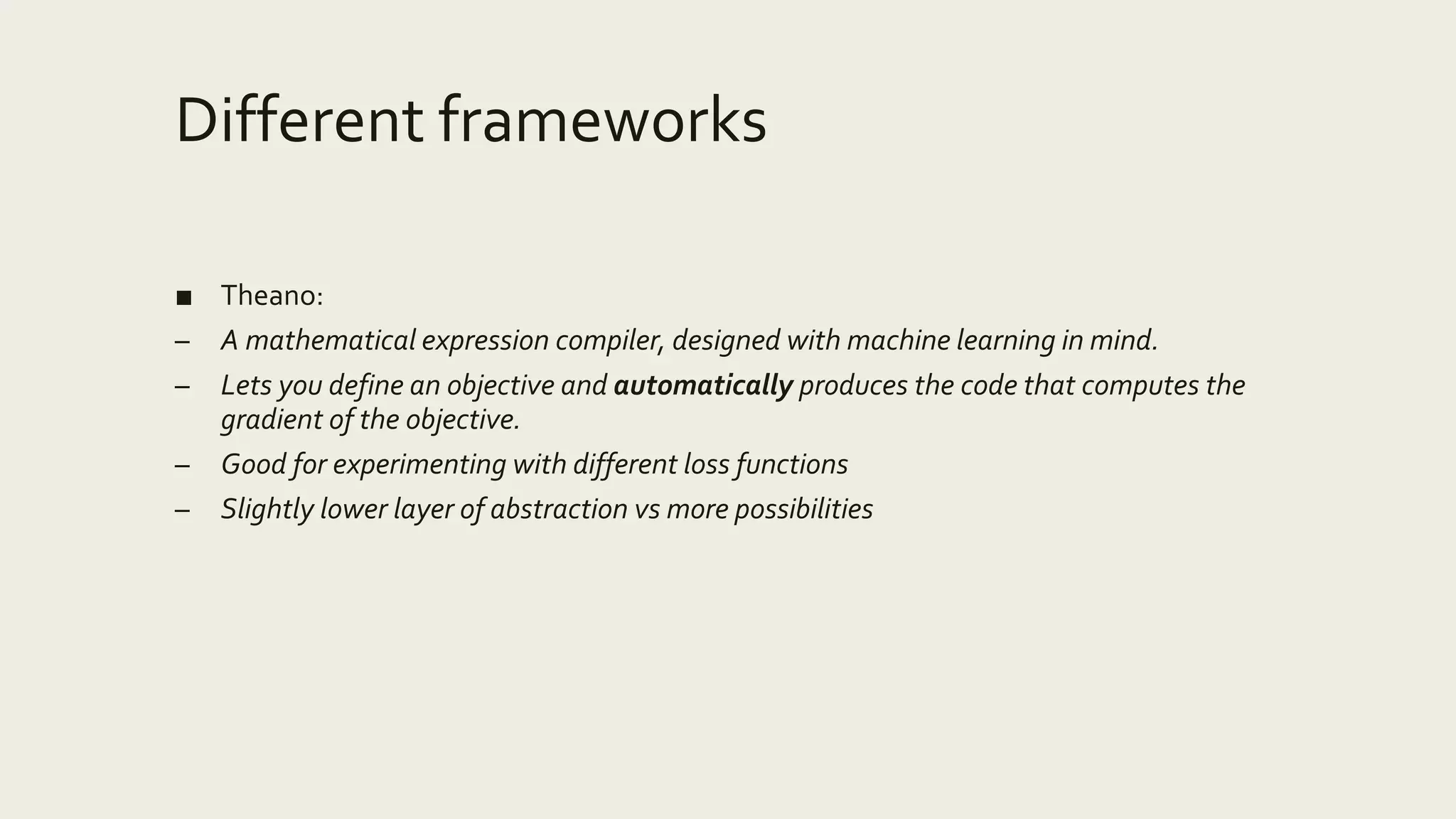 Different frameworks
■ Theano:
– A mathematical expression compiler, designed with machine learning in mind.
– Lets you define an objective and automatically produces the code that computes the
gradient of the objective.
– Good for experimenting with different loss functions
– Slightly lower layer of abstraction vs more possibilities
 