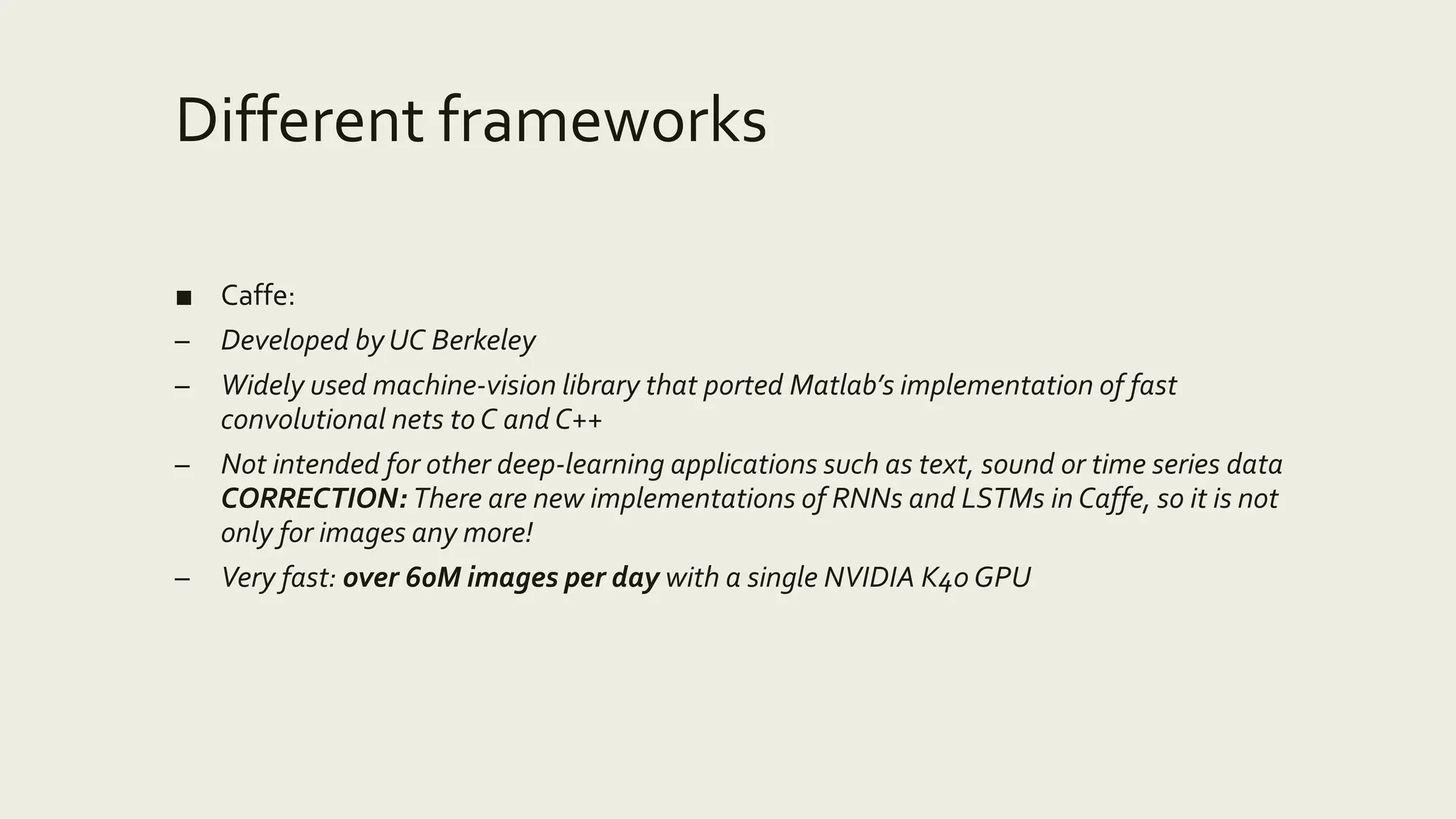 Different frameworks
■ Caffe:
– Developed by UC Berkeley
– Widely used machine-vision library that ported Matlab’s implementation of fast
convolutional nets to C and C++
– Not intended for other deep-learning applications such as text, sound or time series data
CORRECTION: There are new implementations of RNNs and LSTMs in Caffe, so it is not
only for images any more!
– Very fast: over 60M images per day with a single NVIDIA K40 GPU
 