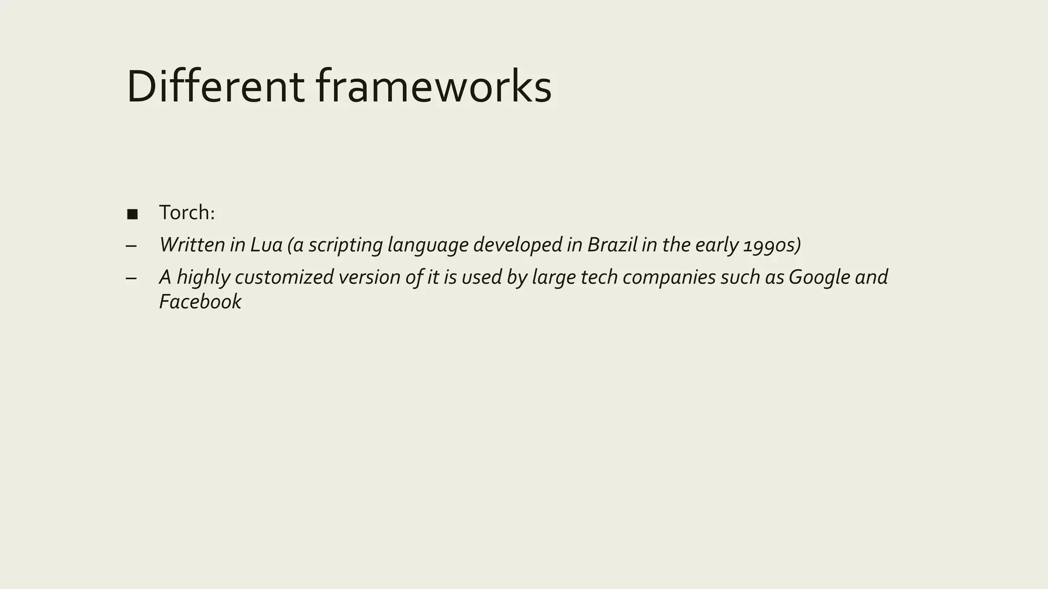 Different frameworks
■ Torch:
– Written in Lua (a scripting language developed in Brazil in the early 1990s)
– A highly customized version of it is used by large tech companies such as Google and
Facebook
 