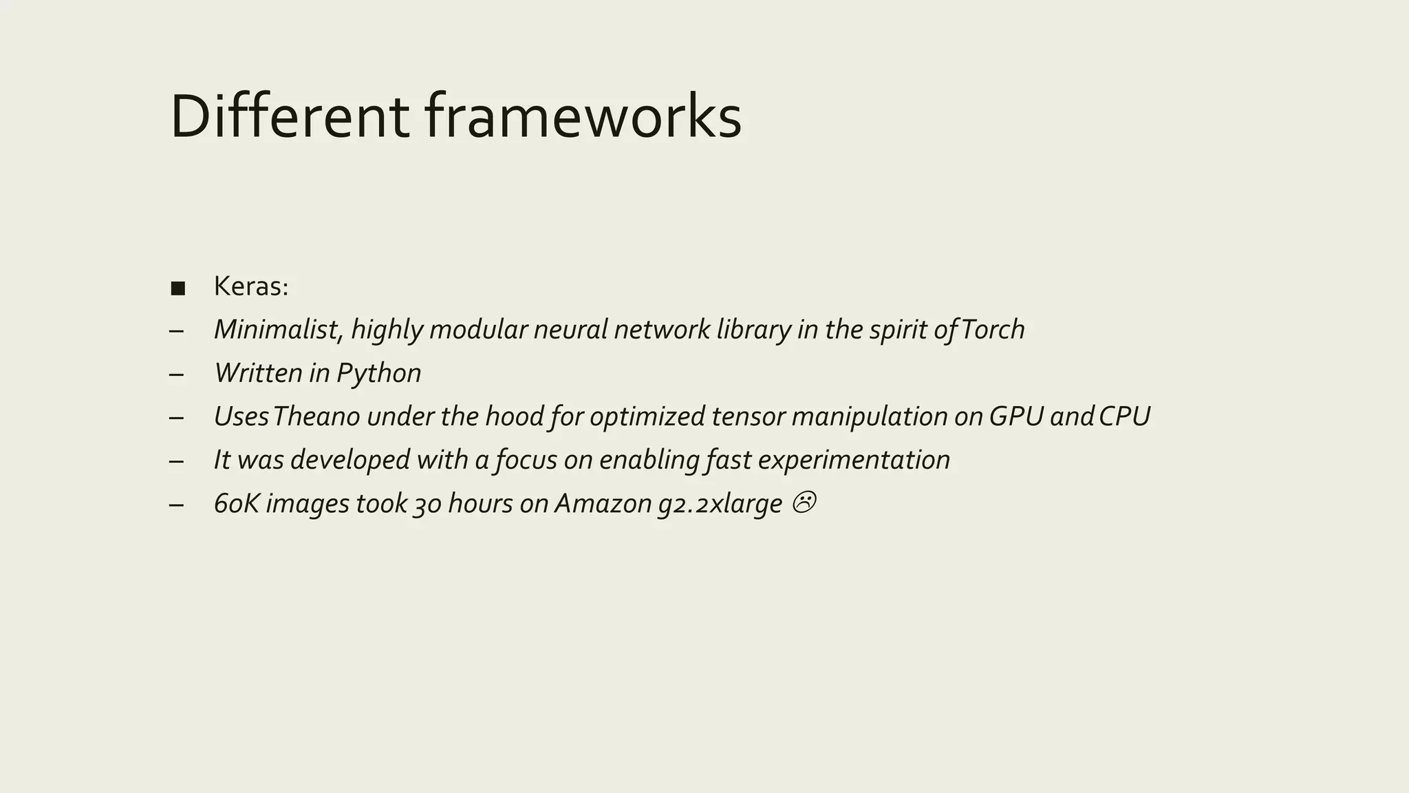 Different frameworks
■ Keras:
– Minimalist, highly modular neural network library in the spirit ofTorch
– Written in Python
– UsesTheano under the hood for optimized tensor manipulation on GPU andCPU
– It was developed with a focus on enabling fast experimentation
– 60K images took 30 hours on Amazon g2.2xlarge 
 
