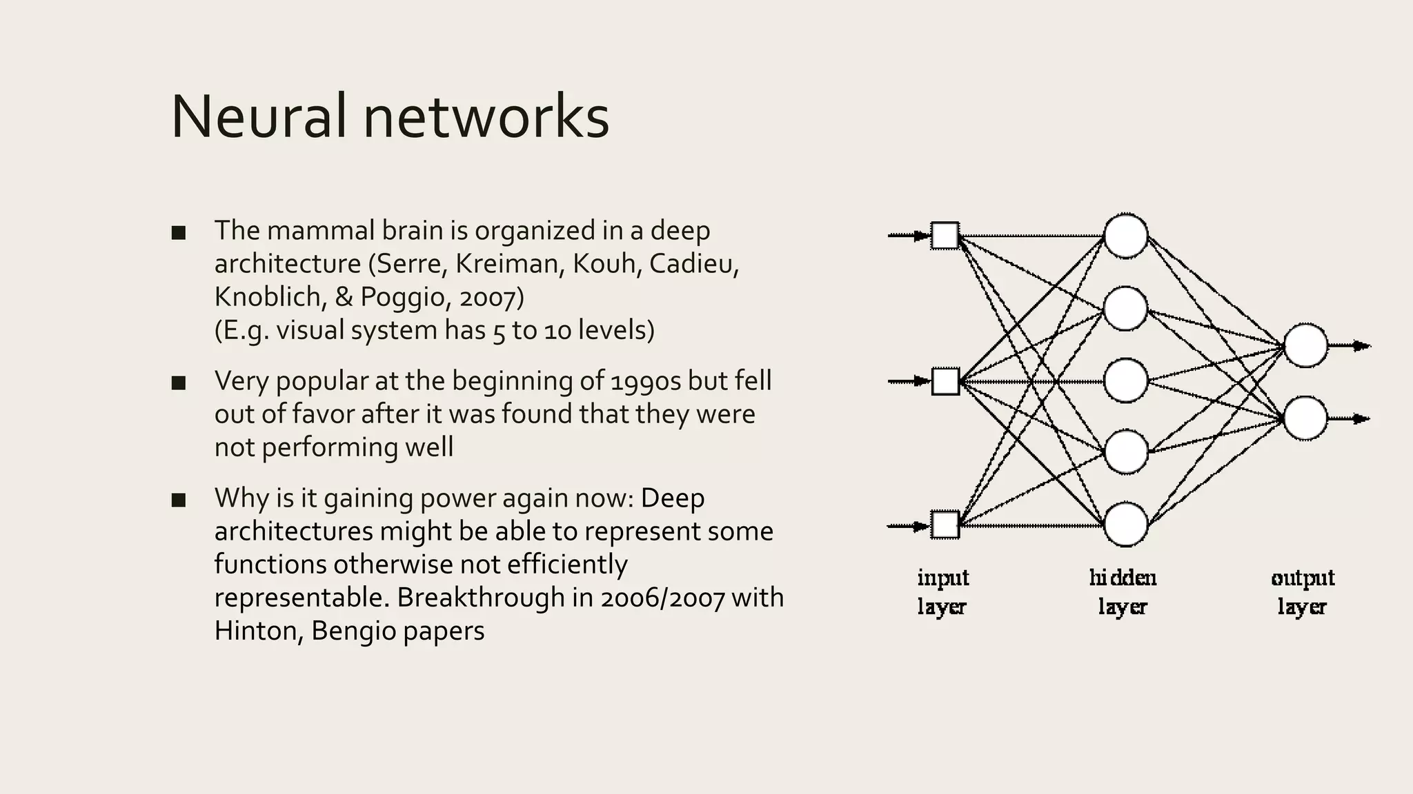 Neural networks
■ The mammal brain is organized in a deep
architecture (Serre, Kreiman, Kouh, Cadieu,
Knoblich, & Poggio, 2007)
(E.g. visual system has 5 to 10 levels)
■ Very popular at the beginning of 1990s but fell
out of favor after it was found that they were
not performing well
■ Why is it gaining power again now: Deep
architectures might be able to represent some
functions otherwise not efficiently
representable. Breakthrough in 2006/2007 with
Hinton, Bengio papers
 