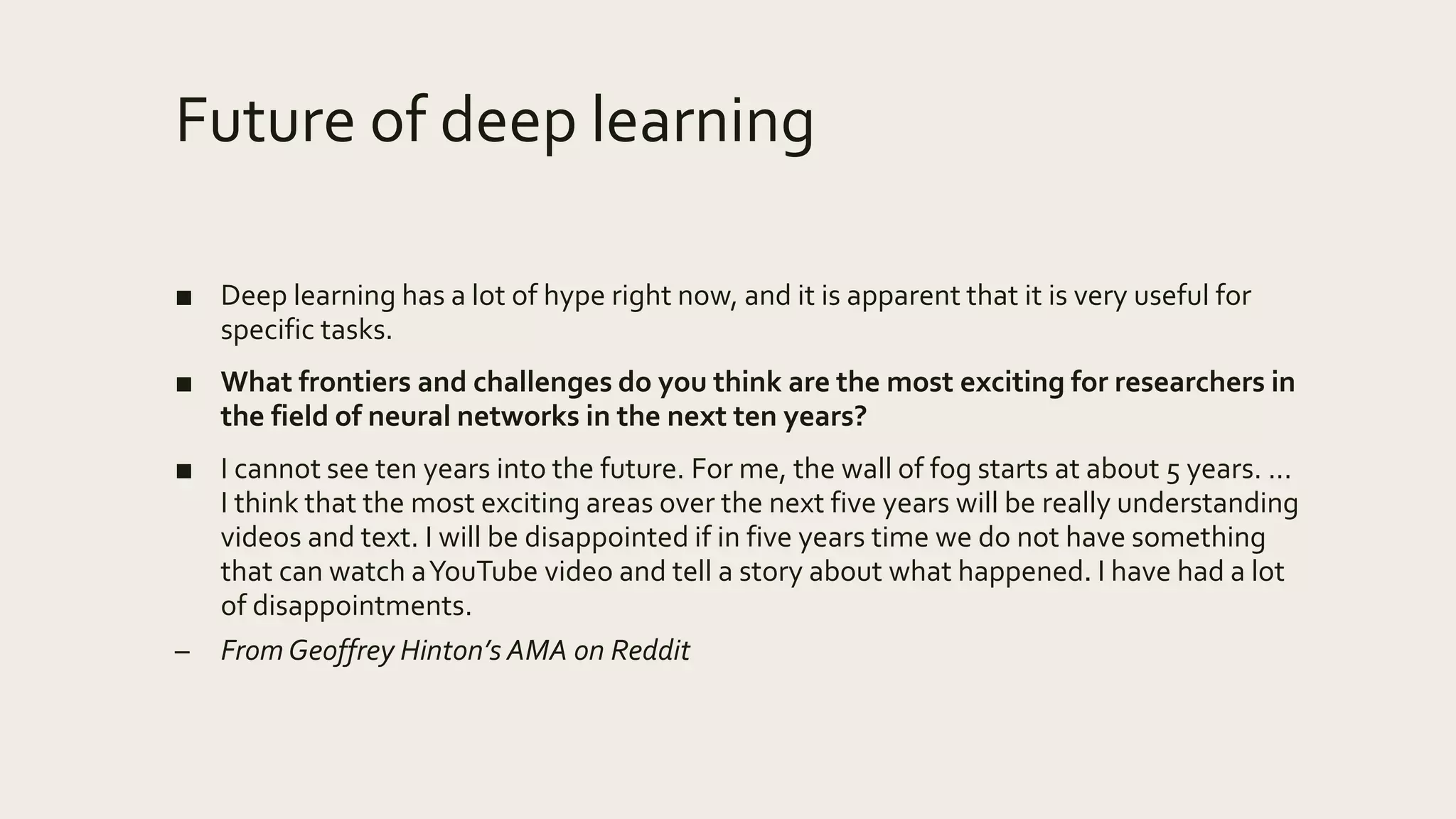 Future of deep learning
■ Deep learning has a lot of hype right now, and it is apparent that it is very useful for
specific tasks.
■ What frontiers and challenges do you think are the most exciting for researchers in
the field of neural networks in the next ten years?
■ I cannot see ten years into the future. For me, the wall of fog starts at about 5 years. ...
I think that the most exciting areas over the next five years will be really understanding
videos and text. I will be disappointed if in five years time we do not have something
that can watch aYouTube video and tell a story about what happened. I have had a lot
of disappointments.
– From Geoffrey Hinton’s AMA on Reddit
 