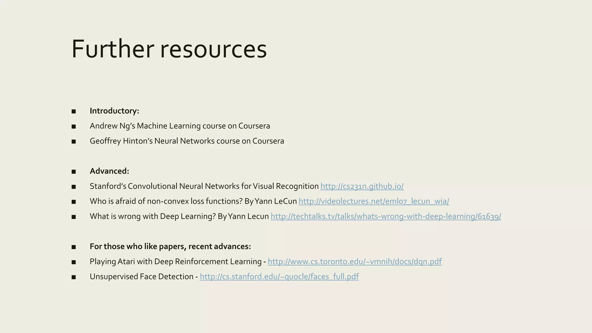 Further resources
■ Introductory:
■ Andrew Ng’s Machine Learning course on Coursera
■ Geoffrey Hinton’s Neural Networks course on Coursera
■ Advanced:
■ Stanford’s Convolutional Neural Networks forVisual Recognition http://cs231n.github.io/
■ Who is afraid of non-convex loss functions? ByYann LeCun http://videolectures.net/eml07_lecun_wia/
■ What is wrong with Deep Learning? ByYann Lecun http://techtalks.tv/talks/whats-wrong-with-deep-learning/61639/
■ For those who like papers, recent advances:
■ PlayingAtari with Deep Reinforcement Learning - http://www.cs.toronto.edu/~vmnih/docs/dqn.pdf
■ Unsupervised Face Detection - http://cs.stanford.edu/~quocle/faces_full.pdf
 