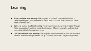 Learning
■ Supervised machine learning:The program is “trained” on a pre-defined set of
“training examples”, which then facilitate its ability to reach an accurate conclusion
when given new data.
■ Semi-supervised machine learning:The program infers the unknown labels through
“label propagation”, utilizing similarities between different examples and inferring
non-existent labels from existent ones
■ Unsupervised machine learning:The program is given a bunch of data and must find
patterns and relationships therein. – e.g. clustering via nearest neighbor algorithm
 