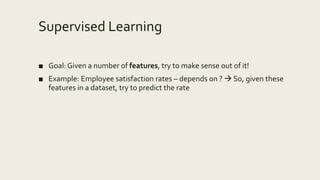 Supervised Learning
■ Goal: Given a number of features, try to make sense out of it!
■ Example: Employee satisfaction rates – depends on ?  So, given these
features in a dataset, try to predict the rate
 