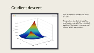 Gradient descent
How do we know how to “roll down
the hill”?
The gradient (the derivatives of the
loss function over all of the individual
weights of features -i.e. parameters-)
tells us “which way is down”.
 