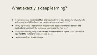What exactly is deep learning?
■ “a network would need more than one hidden layer to be a deep network, networks
with one or two hidden layers are traditional neural networks…….”
■ “in my experience, a network can be considered deep when there is at least one
hidden layer.Although the term deep learning can be fuzzy, …”
■ “in my own thinking, deep is not related to the number of layers, but it talks about
how hard the feature to be discovered is…….”
■ - a discussion from StackExchange
 