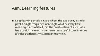 Aim: Learning features
■ Deep learning excels in tasks where the basic unit, a single
pixel, a single frequency, or a single word has very little
meaning in and of itself, but the combination of such units
has a useful meaning. It can learn these useful combinations
of values without any human intervention.
 