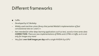 Different frameworks
■ Caffe:
– Developed by UC Berkeley
– Widely used machine-vision library that ported Matlab’s implementation of fast
convolutional nets to C and C++
– Not intended for other deep-learning applications such as text, sound or time series data
CORRECTION: There are new implementations of RNNs and LSTMs in Caffe, so it is not
only for images any more!
– Very fast: over 60M images per day with a single NVIDIA K40 GPU
 