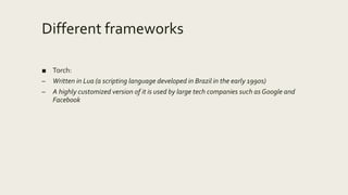 Different frameworks
■ Torch:
– Written in Lua (a scripting language developed in Brazil in the early 1990s)
– A highly customized version of it is used by large tech companies such as Google and
Facebook
 