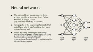 Neural networks
■ The mammal brain is organized in a deep
architecture (Serre, Kreiman, Kouh, Cadieu,
Knoblich, & Poggio, 2007)
(E.g. visual system has 5 to 10 levels)
■ Very popular at the beginning of 1990s but fell
out of favor after it was found that they were
not performing well
■ Why is it gaining power again now: Deep
architectures might be able to represent some
functions otherwise not efficiently
representable. Breakthrough in 2006/2007 with
Hinton, Bengio papers
 
