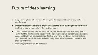 Future of deep learning
■ Deep learning has a lot of hype right now, and it is apparent that it is very useful for
specific tasks.
■ What frontiers and challenges do you think are the most exciting for researchers in
the field of neural networks in the next ten years?
■ I cannot see ten years into the future. For me, the wall of fog starts at about 5 years. ...
I think that the most exciting areas over the next five years will be really understanding
videos and text. I will be disappointed if in five years time we do not have something
that can watch aYouTube video and tell a story about what happened. I have had a lot
of disappointments.
– From Geoffrey Hinton’s AMA on Reddit
 