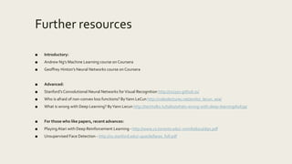 Further resources
■ Introductory:
■ Andrew Ng’s Machine Learning course on Coursera
■ Geoffrey Hinton’s Neural Networks course on Coursera
■ Advanced:
■ Stanford’s Convolutional Neural Networks forVisual Recognition http://cs231n.github.io/
■ Who is afraid of non-convex loss functions? ByYann LeCun http://videolectures.net/eml07_lecun_wia/
■ What is wrong with Deep Learning? ByYann Lecun http://techtalks.tv/talks/whats-wrong-with-deep-learning/61639/
■ For those who like papers, recent advances:
■ PlayingAtari with Deep Reinforcement Learning - http://www.cs.toronto.edu/~vmnih/docs/dqn.pdf
■ Unsupervised Face Detection - http://cs.stanford.edu/~quocle/faces_full.pdf
 
