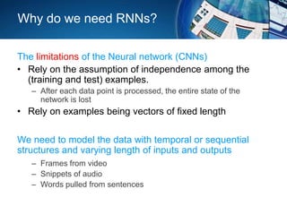 Why do we need RNNs?
The limitations of the Neural network (CNNs)
• Rely on the assumption of independence among the
(training and test) examples.
– After each data point is processed, the entire state of the
network is lost
• Rely on examples being vectors of fixed length
We need to model the data with temporal or sequential
structures and varying length of inputs and outputs
– Frames from video
– Snippets of audio
– Words pulled from sentences
 