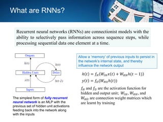 Recurrent neural networks (RNNs) are connectionist models with the
ability to selectively pass information across sequence steps, while
processing sequential data one element at a time.
The simplest form of fully recurrent
neural network is an MLP with the
previous set of hidden unit activations
feeding back into the network along
with the inputs
ℎ 𝑡 = 𝑓𝐻 𝑊𝐼𝐻 𝑥 𝑡 + 𝑊𝐻𝐻ℎ(𝑡 − 1)
𝑦 𝑡 = 𝑓𝑂(𝑊𝐻𝑂ℎ(𝑡))
𝑓𝐻 and 𝑓𝑂 are the activation function for
hidden and output unit; 𝑊𝐼𝐻, 𝑊𝐻𝐻, and
𝑊𝐻𝑂 are connection weight matrices which
are learnt by training
Allow a ‘memory’ of previous inputs to persist in
the network’s internal state, and thereby
influence the network output
What are RNNs?
 
