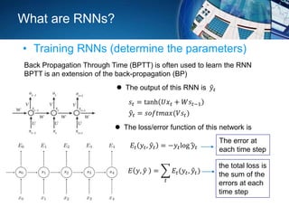What are RNNs?
• Training RNNs (determine the parameters)
Back Propagation Through Time (BPTT) is often used to learn the RNN
BPTT is an extension of the back-propagation (BP)
𝑠𝑡 = tanh 𝑈𝑥 𝑡 + 𝑊𝑠𝑡−1
𝑦𝑡 = 𝑠𝑜𝑓𝑡𝑚𝑎𝑥(𝑉𝑠𝑡)
 The loss/error function of this network is
 The output of this RNN is 𝑦𝑡
𝐸𝑡 𝑦𝑡, 𝑦𝑡 = −𝑦𝑡log 𝑦𝑡
𝐸 𝑦, 𝑦 =
𝑡
𝐸𝑡(𝑦𝑡, 𝑦𝑡)
The error at
each time step
the total loss is
the sum of the
errors at each
time step
 