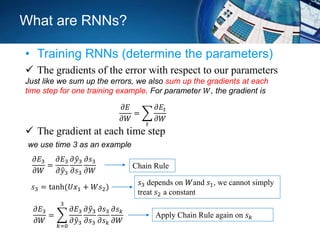 What are RNNs?
• Training RNNs (determine the parameters)
 The gradients of the error with respect to our parameters
Just like we sum up the errors, we also sum up the gradients at each
time step for one training example. For parameter 𝑊, the gradient is
𝜕𝐸
𝜕𝑊
=
𝑡
𝜕𝐸𝑡
𝜕𝑊
 The gradient at each time step
we use time 3 as an example
𝜕𝐸3
𝜕𝑊
=
𝜕𝐸3
𝜕 𝑦3
𝜕 𝑦3
𝜕𝑠3
𝜕𝑠3
𝜕𝑊
Chain Rule
𝑠3 = tanh(𝑈𝑥1 + 𝑊𝑠2)
𝑠3 depends on 𝑊and 𝑠1, we cannot simply
treat 𝑠2 a constant
𝜕𝐸3
𝜕𝑊
=
𝑘=0
3
𝜕𝐸3
𝜕 𝑦3
𝜕 𝑦3
𝜕𝑠3
𝜕𝑠3
𝜕𝑠 𝑘
𝜕𝑠 𝑘
𝜕𝑊
Apply Chain Rule again on 𝑠 𝑘
 