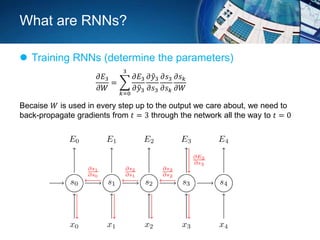 What are RNNs?
 Training RNNs (determine the parameters)
Becaise 𝑊 is used in every step up to the output we care about, we need to
back-propagate gradients from 𝑡 = 3 through the network all the way to 𝑡 = 0
𝜕𝐸3
𝜕𝑊
=
𝑘=0
3
𝜕𝐸3
𝜕 𝑦3
𝜕 𝑦3
𝜕𝑠3
𝜕𝑠3
𝜕𝑠 𝑘
𝜕𝑠 𝑘
𝜕𝑊
 