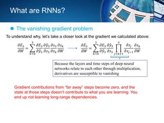What are RNNs?
 The vanishing gradient problem
To understand why, let’s take a closer look at the gradient we calculated above:
𝜕𝐸3
𝜕𝑊
=
𝑘=0
3
𝜕𝐸3
𝜕 𝑦3
𝜕 𝑦3
𝜕𝑠3
𝜕𝑠3
𝜕𝑠 𝑘
𝜕𝑠 𝑘
𝜕𝑊
𝜕𝐸3
𝜕𝑊
=
𝑘=0
3
𝜕𝐸3
𝜕 𝑦3
𝜕 𝑦3
𝜕𝑠3
𝑗=𝑘+1
3
𝜕𝑠𝑗
𝜕𝑠𝑗−1
𝜕𝑠 𝑘
𝜕𝑊
Because the layers and time steps of deep neural
networks relate to each other through multiplication,
derivatives are susceptible to vanishing
Gradient contributions from “far away” steps become zero, and the
state at those steps doesn’t contribute to what you are learning: You
end up not learning long-range dependencies.
 