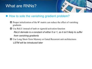 What are RNNs?
 How to sole the vanishing gradient problem?
Proper initialization of the matrix can reduce the effect of vanishing gradient
 Proper initialization of the 𝑊 matrix can reduce the effect of vanishing
gradients
 Use ReLU instead of tanh or sigmoid activation function
ReLU derivate is a constant of either 0 or 1, so it isn’t likely to suffer
from vanishing gradients
 Use Long Short-Term Memory or Gated Recurrent unit architectures
LSTM will be introduced later
 