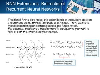 ℎ 𝑡 = 𝑓(𝑊 𝑥ℎ 𝑥 𝑡 + 𝑊ℎℎℎ 𝑡−1 + 𝑏ℎ)
ℎ 𝑡 = 𝑓(𝑊 𝑥ℎ 𝑥 𝑡 + 𝑊ℎℎℎ 𝑡−1 + 𝑏ℎ)
𝑦𝑡 = 𝑊ℎ𝑦ℎ 𝑡 + 𝑊ℎ𝑦ℎ 𝑡 + 𝑏 𝑦
training
sequence
forwards and
backwards to
two separate
recurrent
hidden layers
past and future context
determines the output
An unfolded BRNN
RNN Extensions: Bidirectional
Recurrent Neural Networks
Traditional RNNs only model the dependence of the current state on
the previous state, BRNNs (Schuster and Paliwal, 1997) extend to
model dependence on both past states and future states.
For example: predicting a missing word in a sequence you want to
look at both the left and the right context.
 