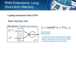 New memory cell
use the input word and the past hidden
state to generate a new memory which
includes aspects of the new input
𝑐𝑡 = tanh(𝑊 𝑐 𝑥𝑡 + 𝑈 𝑐ℎ 𝑡−1)
New memory
RNN Extensions: Long
Short-term Memory
A gating mechanism of the LSTM
 