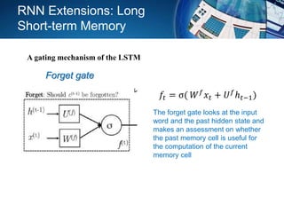 Forget gate
The forget gate looks at the input
word and the past hidden state and
makes an assessment on whether
the past memory cell is useful for
the computation of the current
memory cell
𝑓𝑡 = σ( 𝑊 𝑓 𝑥𝑡 + 𝑈 𝑓ℎ 𝑡−1)
RNN Extensions: Long
Short-term Memory
A gating mechanism of the LSTM
 