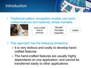 Introduction
• Traditional pattern recognition models use hand-
crafted features and relatively simple trainable
classifier.
• This approach has the following limitations:
– It is very tedious and costly to develop hand-
crafted features
– The hand-crafted features are usually highly
dependents on one application, and cannot be
transferred easily to other applications
hand-crafted
feature
extractor
“Simple”
Trainable
Classifier
output
 