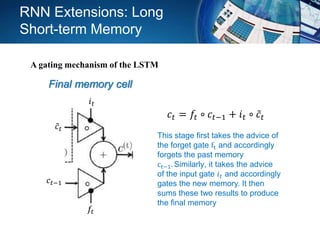Final memory cell
𝑖 𝑡
𝑓𝑡
𝑐𝑡−1
𝑐𝑡
𝑐𝑡 = 𝑓𝑡 ∘ 𝑐𝑡−1 + 𝑖 𝑡 ∘ 𝑐𝑡
This stage first takes the advice of
the forget gate ft and accordingly
forgets the past memory
ct−1. Similarly, it takes the advice
of the input gate 𝑖 𝑡 and accordingly
gates the new memory. It then
sums these two results to produce
the final memory
RNN Extensions: Long
Short-term Memory
A gating mechanism of the LSTM
 