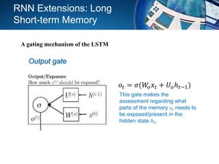Output gate
𝑜𝑡 = 𝜎(𝑊𝑜 𝑥𝑡 + 𝑈 𝑜ℎ 𝑡−1)
This gate makes the
assessment regarding what
parts of the memory 𝑐𝑡 needs to
be exposed/present in the
hidden state ℎ 𝑡.
RNN Extensions: Long
Short-term Memory
A gating mechanism of the LSTM
 