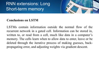 RNN extensions: Long
Short-term memory
LSTMs contain information outside the normal flow of the
recurrent network in a gated cell. Information can be stored in,
written to, or read from a cell, much like data in a computer’s
memory. The cells learn when to allow data to enter, leave or be
deleted through the iterative process of making guesses, back-
propagating error, and adjusting weights via gradient descent.
Conclusions on LSTM
 