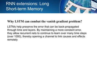 RNN extensions: Long
Short-term Memory
Why LSTM can combat the vanish gradient problem?
LSTMs help preserve the error that can be back-propagated
through time and layers. By maintaining a more constant error,
they allow recurrent nets to continue to learn over many time steps
(over 1000), thereby opening a channel to link causes and effects
remotely
 