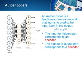 Autoencoders
An Autoencoder is a
feedforward neural network
that learns to predict the
input itself in the output.
𝑦(𝑖) = 𝑥(𝑖)
• The input-to-hidden part
corresponds to an
encoder
• The hidden-to-output part
corresponds to a decoder.
 