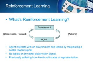 Reinforcement Learning
• What’s Reinforcement Learning?
Environment
Agent
{Observation, Reward} {Actions}
• Agent interacts with an environment and learns by maximizing a
scalar reward signal
• No labels or any other supervision signal.
• Previously suffering from hand-craft states or representation.
 