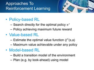 Approaches To
Reinforcement Learning
• Policy-based RL
– Search directly for the optimal policy 𝜋∗
– Policy achieving maximum future reward
• Value-based RL
– Estimate the optimal value function 𝑄∗(s,a)
– Maximum value achievable under any policy
• Model-based RL
– Build a transition model of the environment
– Plan (e.g. by look-ahead) using model
 