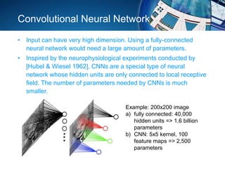 Convolutional Neural Network
• Input can have very high dimension. Using a fully-connected
neural network would need a large amount of parameters.
• Inspired by the neurophysiological experiments conducted by
[Hubel & Wiesel 1962], CNNs are a special type of neural
network whose hidden units are only connected to local receptive
field. The number of parameters needed by CNNs is much
smaller.
Example: 200x200 image
a) fully connected: 40,000
hidden units => 1.6 billion
parameters
b) CNN: 5x5 kernel, 100
feature maps => 2,500
parameters
 