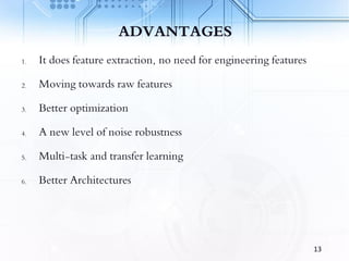 ADVANTAGES
1. It does feature extraction, no need for engineering features
2. Moving towards raw features
3. Better optimization
4. A new level of noise robustness
5. Multi-task and transfer learning
6. Better Architectures
13
 