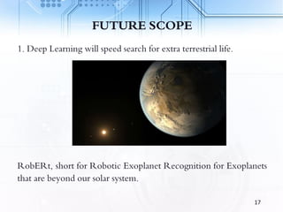 FUTURE SCOPE
1. Deep Learning will speed search for extra terrestrial life.
RobERt, short for Robotic Exoplanet Recognition for Exoplanets
that are beyond our solar system.
17
 